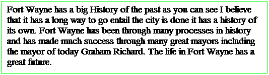 Text Box: Fort Wayne has a big History of the past as you can see I believe that it has a long way to go entail the city is done it has a history of its own. Fort Wayne has been through many processes in history and has made much success through many great mayors including the mayor of today Graham Richard. The life in Fort Wayne has a great future.&nbsp;&nbsp; 
