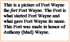 Text Box: This is a picture of Fort Wayne the fort Fort Wayne. The Fort is what started Fort Wayne and what gave Fort Wayne its name. This Fort was made in honor of Anthony (Mad) Wayne.

