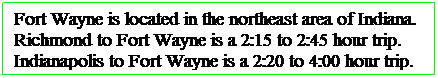 Text Box: Fort Wayne is located in the northeast area of Indiana. Richmond to Fort Wayne is a 2:15 to 2:45 hour trip. Indianapolis to Fort Wayne is a 2:20 to 4:00 hour trip. 
