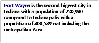 Text Box: Fort Wayne is the second biggest city in Indiana with a population of 220,980 compared to Indianapolis with a population of 800,589 not including the metropolitan Area. 
