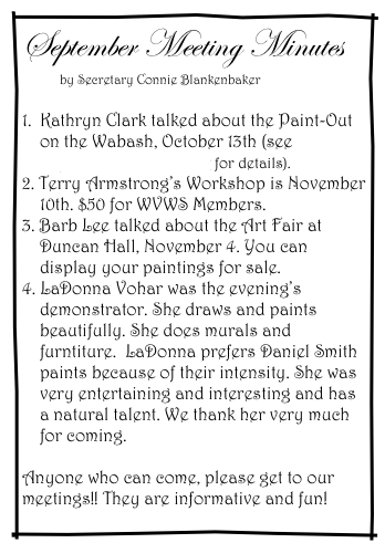 September Meeting Minutes
         by Secretary Connie Blankenbaker

1.  Kathryn Clark talked about the Paint-Out
    on the Wabash, October 13th (see
    September/ Newsletter for details).
2. Terry Armstrong’s Workshop is November 
    10th. $50 for WVWS Members.
3. Barb Lee talked about the Art Fair at 
    Duncan Hall, November 4. You can 
    display your paintings for sale. 
4. LaDonna Vohar was the evening’s 
    demonstrator. She draws and paints 
    beautifully. She does murals and 
    furntiture.  LaDonna prefers Daniel Smith 
    paints because of their intensity. She was 
    very entertaining and interesting and has  
    a natural talent. We thank her very much 
    for coming. 

Anyone who can come, please get to our meetings!! They are informative and fun!
    