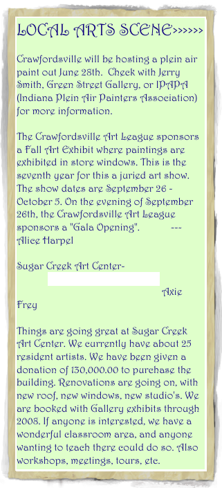 LOCAL ARTS SCENE>>>>>>
                               
Crawfordsville will be hosting a plein air paint out June 28th.  Check with Jerry Smith, Green Street Gallery, or IPAPA (Indiana Plein Air Painters Association) for more information.

The Crawfordsville Art League sponsors a Fall Art Exhibit where paintings are exhibited in store windows. This is the seventh year for this a juried art show. The show dates are September 26 - October 5. On the evening of September 26th, the Crawfordsville Art League sponsors a "Gala Opening".            --- Alice Harpel

Sugar Creek Art Center-<br>            www.sugarcreekarts.org- by Axie Frey<br>Things are going great at Sugar Creek Art Center. We currently have about 25 resident artists. We have been given a donation of 130,000.00 to purchase the building. Renovations are going on, with new roof, new windows, new studio's. We are booked with Gallery exhibits through 2008. If anyone is interested, we have a wonderful classroom area, and anyone wanting to teach there could do so. Also workshops, meetings, tours, etc.