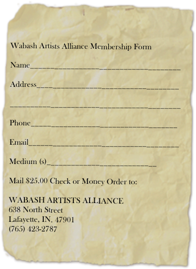 


Wabash Artists Alliance Membership Form

Name_____________________________________

Address___________________________________

__________________________________________

Phone____________________________________

Email_____________________________________

Medium (s)___________________________

Mail $25.00 Check or Money Order to: 

WABASH ARTISTS ALLIANCE
638 North Street
Lafayette, IN. 47901
(765) 423-2787